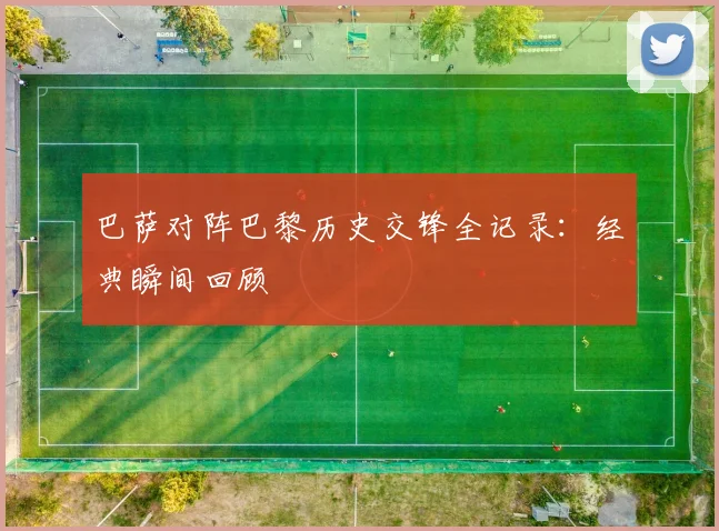 巴萨对阵巴黎历史交锋全记录：经典瞬间回顾