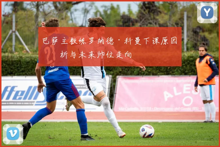 巴萨主教练罗纳德·科曼下课原因分析与未来帅位走向