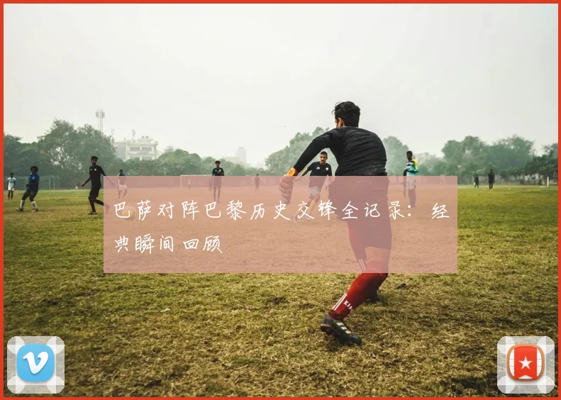 巴萨对阵巴黎历史交锋全记录:经典瞬间回顾