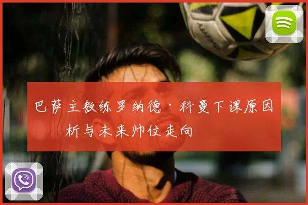 巴萨主教练罗纳德·科曼下课原因分析与未来帅位走向