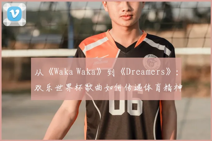 从《Waka Waka》到《Dreamers》：欢乐世界杯歌曲如何传递体育精神？